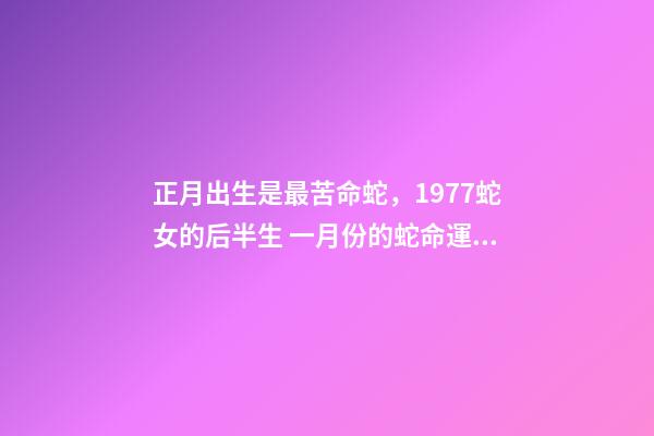 正月出生是最苦命蛇，1977蛇女的后半生 一月份的蛇命運如何女，正月蛇女的命運怎么樣